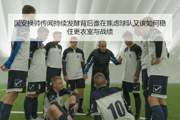 国安换帅传闻持续发酵背后谁在焦虑球队又该如何稳住更衣室与战绩